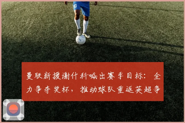 曼联新援谢什科喊出赛季目标：全力争夺奖杯，推动球队重返英超争冠行列