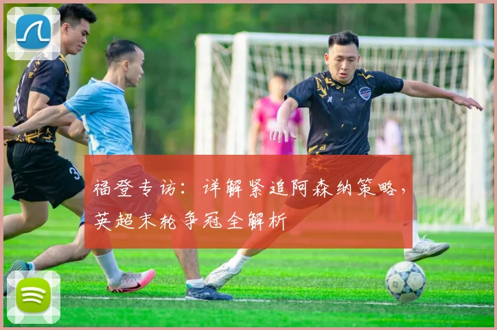 福登专访：详解紧追阿森纳策略，英超末轮争冠全解析