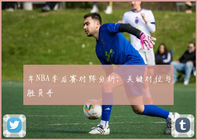 年NBA季后赛对阵分析：关键对位与胜负手