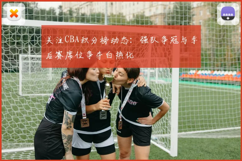 关注CBA积分榜动态：强队争冠与季后赛席位争夺白热化