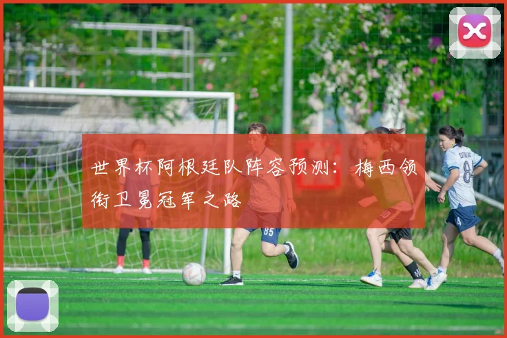 世界杯阿根廷队阵容预测：梅西领衔卫冕冠军之路