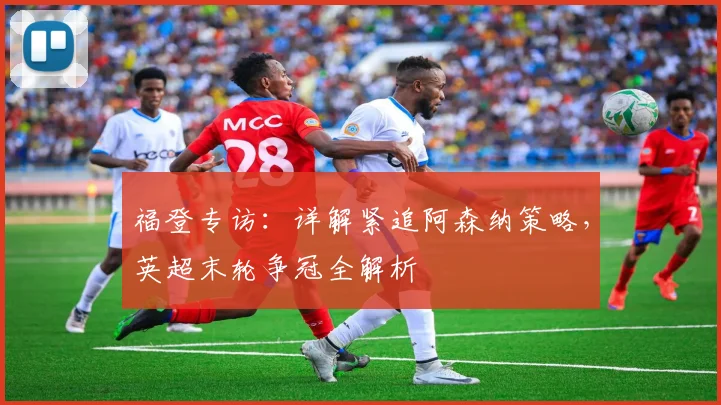 福登专访：详解紧追阿森纳策略，英超末轮争冠全解析