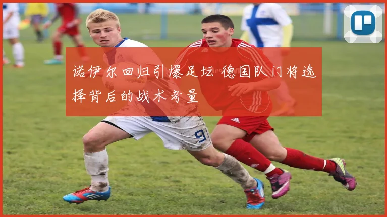 诺伊尔回归引爆足坛 德国队门将选择背后的战术考量