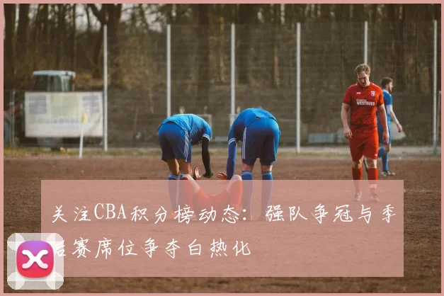 关注CBA积分榜动态：强队争冠与季后赛席位争夺白热化