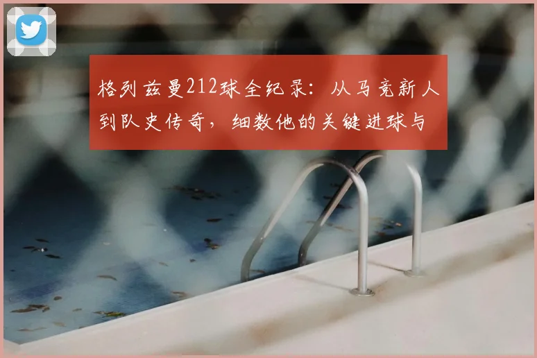 格列兹曼212球全纪录：从马竞新人到队史传奇，细数他的关键进球与成长轨迹