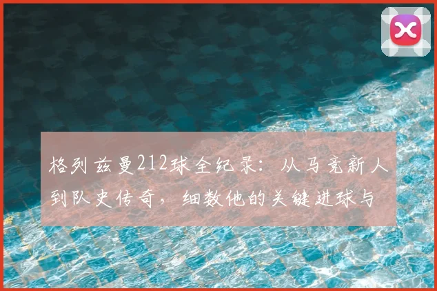 格列兹曼212球全纪录：从马竞新人到队史传奇，细数他的关键进球与成长轨迹