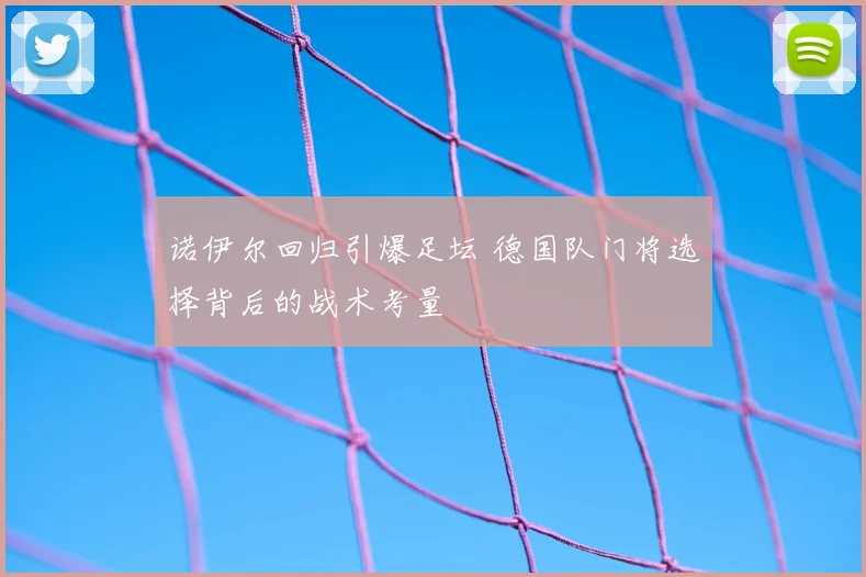诺伊尔回归引爆足坛 德国队门将选择背后的战术考量
