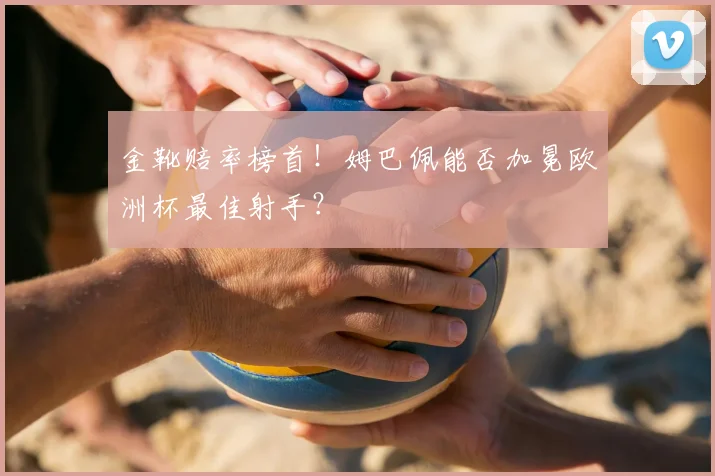 金靴赔率榜首！姆巴佩能否加冕欧洲杯最佳射手？